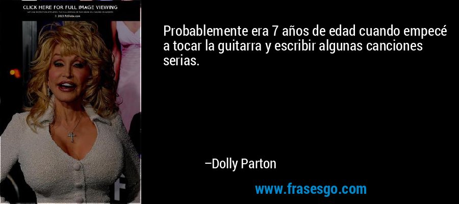 Probablemente era 7 años de edad cuando empecé a tocar la guitarra y escribir algunas canciones serias. – Dolly Parton