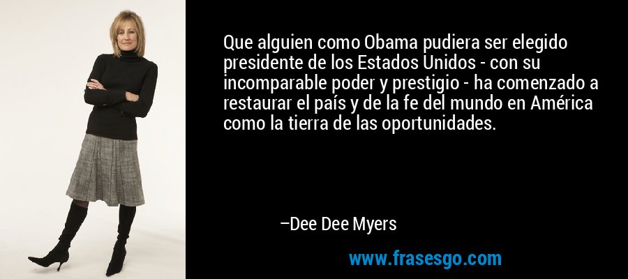 Que alguien como Obama pudiera ser elegido presidente de los Estados Unidos - con su incomparable poder y prestigio - ha comenzado a restaurar el país y de la fe del mundo en América como la tierra de las oportunidades. – Dee Dee Myers