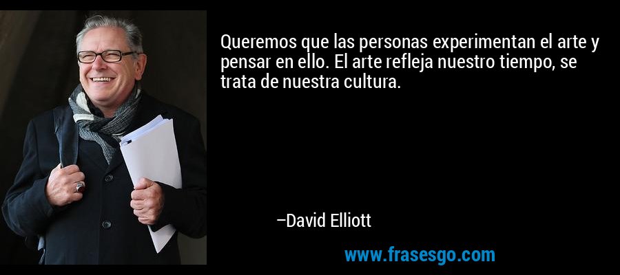 Queremos que las personas experimentan el arte y pensar en ello. El arte refleja nuestro tiempo, se trata de nuestra cultura. – David Elliott