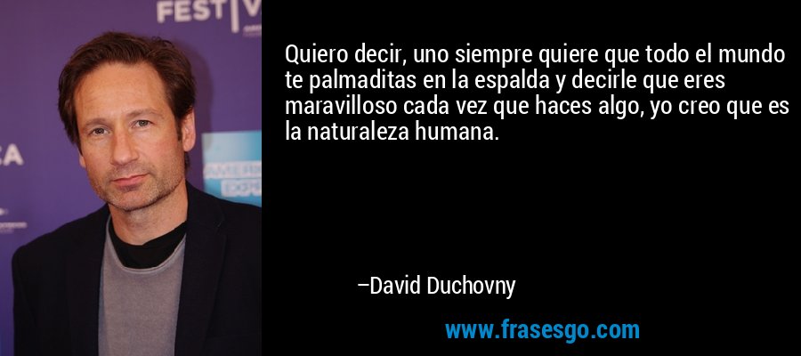 Quiero decir, uno siempre quiere que todo el mundo te palmaditas en la espalda y decirle que eres maravilloso cada vez que haces algo, yo creo que es la naturaleza humana. – David Duchovny
