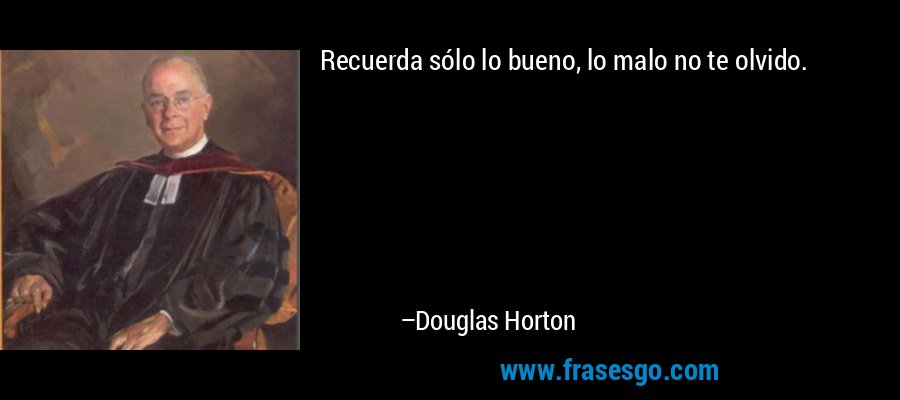 Recuerda sólo lo bueno, lo malo no te olvido. – Douglas Horton