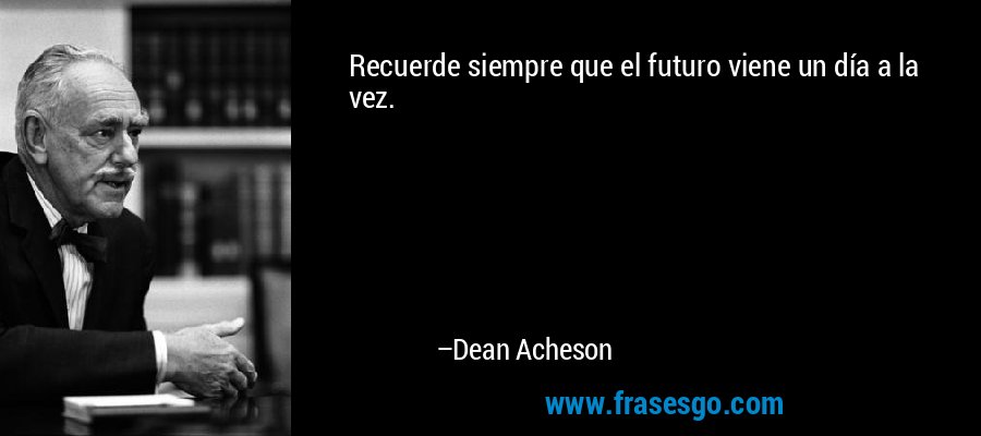 Recuerde siempre que el futuro viene un día a la vez. – Dean Acheson