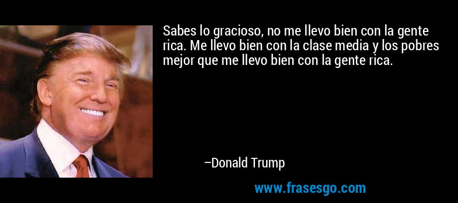 Sabes lo gracioso, no me llevo bien con la gente rica. Me llevo bien con la clase media y los pobres mejor que me llevo bien con la gente rica. – Donald Trump