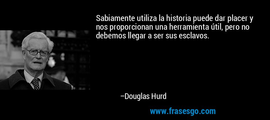 Sabiamente utiliza la historia puede dar placer y nos proporcionan una herramienta útil, pero no debemos llegar a ser sus esclavos. – Douglas Hurd