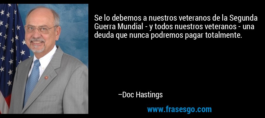 Se lo debemos a nuestros veteranos de la Segunda Guerra Mundial - y todos nuestros veteranos - una deuda que nunca podremos pagar totalmente. – Doc Hastings