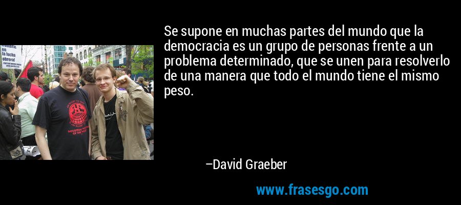 Se supone en muchas partes del mundo que la democracia es un grupo de personas frente a un problema determinado, que se unen para resolverlo de una manera que todo el mundo tiene el mismo peso. – David Graeber