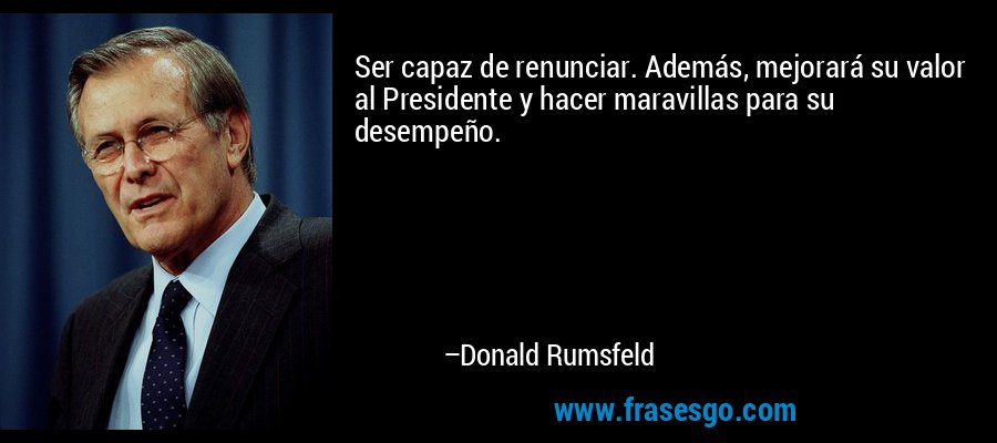 Ser capaz de renunciar. Además, mejorará su valor al Presidente y hacer maravillas para su desempeño. – Donald Rumsfeld
