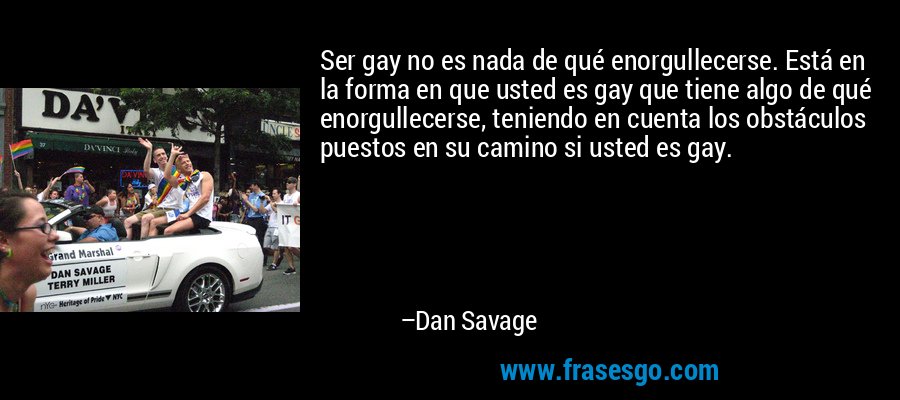 Ser gay no es nada de qué enorgullecerse. Está en la forma en que usted es gay que tiene algo de qué enorgullecerse, teniendo en cuenta los obstáculos puestos en su camino si usted es gay. – Dan Savage