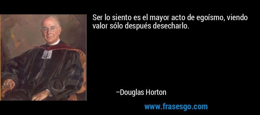 Ser lo siento es el mayor acto de egoísmo, viendo valor sólo después desecharlo. – Douglas Horton