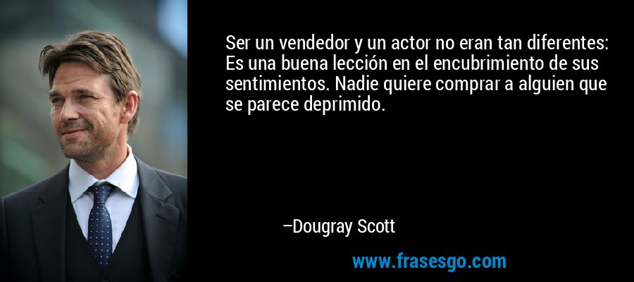 Ser un vendedor y un actor no eran tan diferentes: Es una buena lección en el encubrimiento de sus sentimientos. Nadie quiere comprar a alguien que se parece deprimido. – Dougray Scott