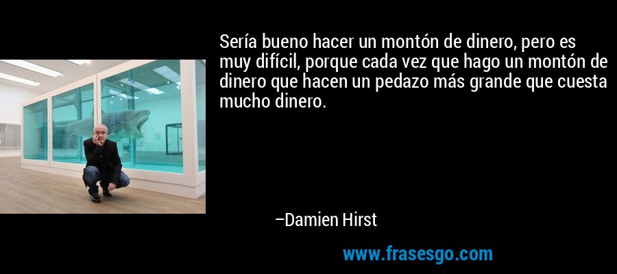 Sería bueno hacer un montón de dinero, pero es muy difícil, porque cada vez que hago un montón de dinero que hacen un pedazo más grande que cuesta mucho dinero. – Damien Hirst