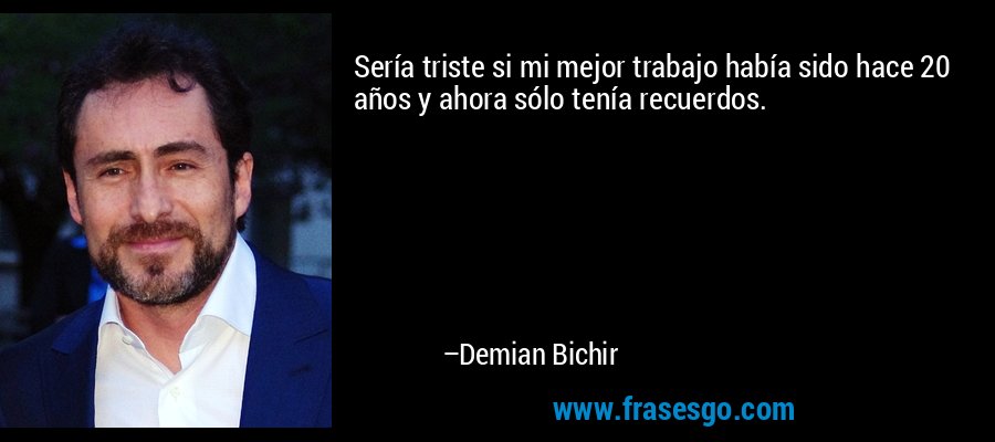 Sería triste si mi mejor trabajo había sido hace 20 años y ahora sólo tenía recuerdos. – Demian Bichir