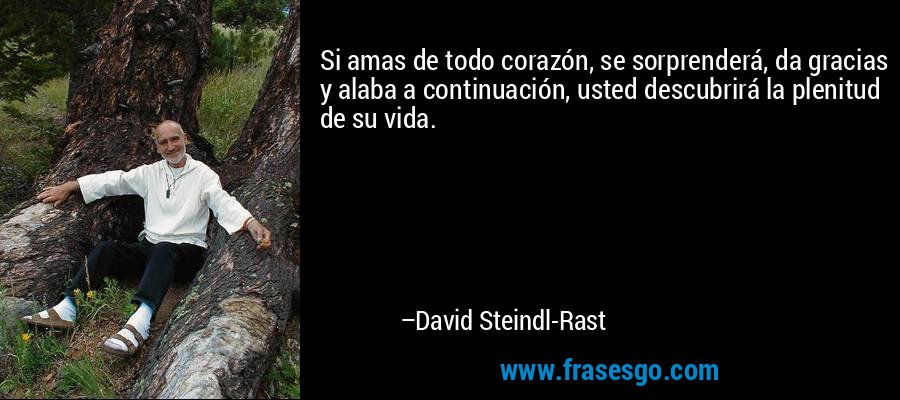 Si amas de todo corazón, se sorprenderá, da gracias y alaba a continuación, usted descubrirá la plenitud de su vida. – David Steindl-Rast