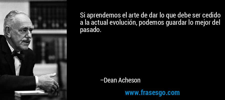 Si aprendemos el arte de dar lo que debe ser cedido a la actual evolución, podemos guardar lo mejor del pasado. – Dean Acheson