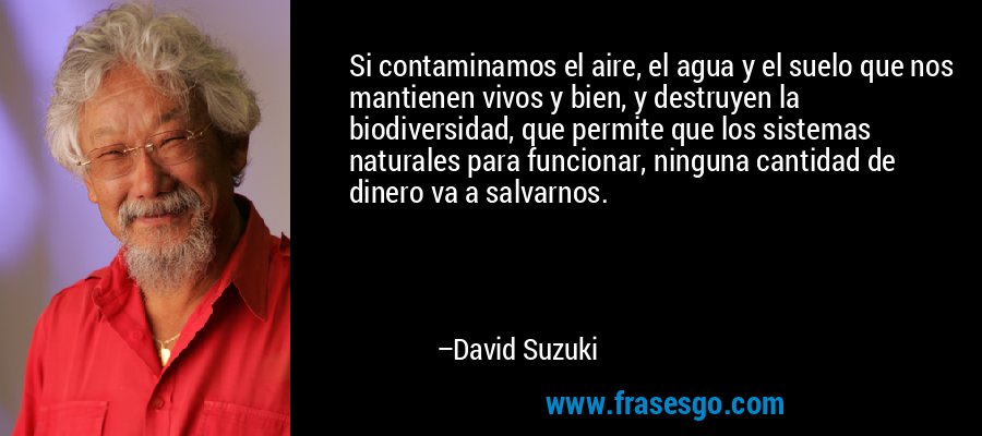 Si contaminamos el aire, el agua y el suelo que nos mantienen vivos y bien, y destruyen la biodiversidad, que permite que los sistemas naturales para funcionar, ninguna cantidad de dinero va a salvarnos. – David Suzuki