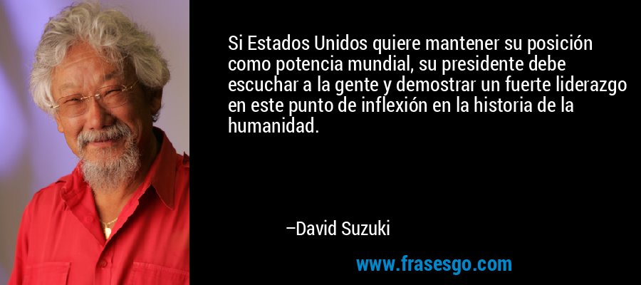 Si Estados Unidos quiere mantener su posición como potencia mundial, su presidente debe escuchar a la gente y demostrar un fuerte liderazgo en este punto de inflexión en la historia de la humanidad. – David Suzuki