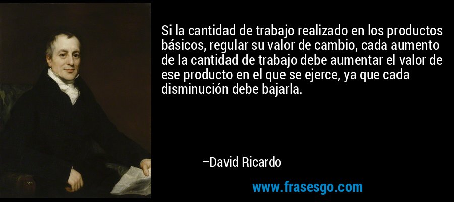 Si la cantidad de trabajo realizado en los productos básicos, regular su valor de cambio, cada aumento de la cantidad de trabajo debe aumentar el valor de ese producto en el que se ejerce, ya que cada disminución debe bajarla. – David Ricardo