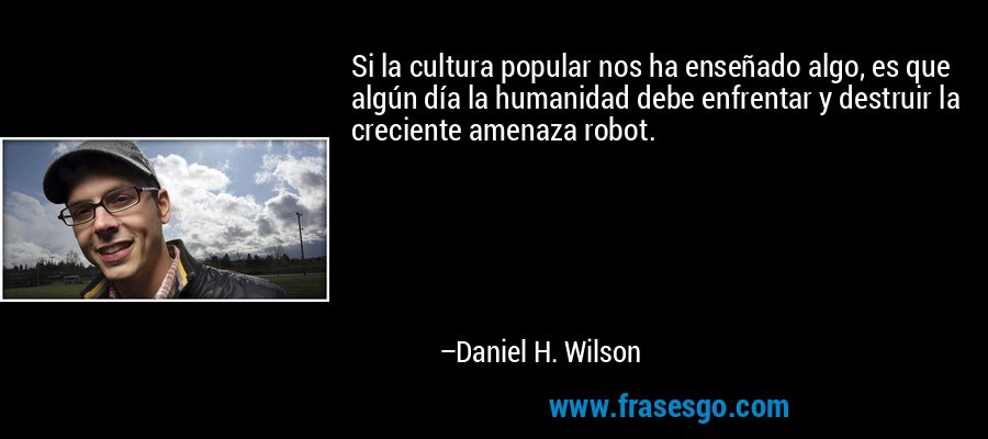 Si la cultura popular nos ha enseñado algo, es que algún día la humanidad debe enfrentar y destruir la creciente amenaza robot. – Daniel H. Wilson