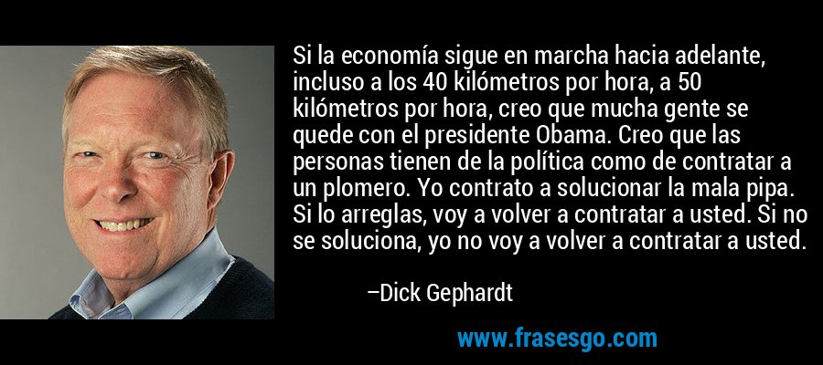 Si la economía sigue en marcha hacia adelante, incluso a los 40 kilómetros por hora, a 50 kilómetros por hora, creo que mucha gente se quede con el presidente Obama. Creo que las personas tienen de la política como de contratar a un plomero. Yo contrato a solucionar la mala pipa. Si lo arreglas, voy a volver a contratar a usted. Si no se soluciona, yo no voy a volver a contratar a usted. – Dick Gephardt