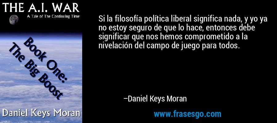 Si la filosofía política liberal significa nada, y yo ya no estoy seguro de que lo hace, entonces debe significar que nos hemos comprometido a la nivelación del campo de juego para todos. – Daniel Keys Moran
