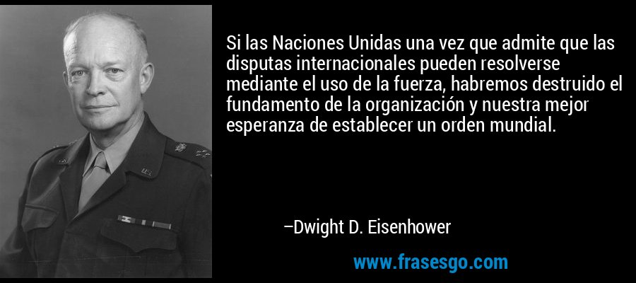 Si las Naciones Unidas una vez que admite que las disputas internacionales pueden resolverse mediante el uso de la fuerza, habremos destruido el fundamento de la organización y nuestra mejor esperanza de establecer un orden mundial. – Dwight D. Eisenhower