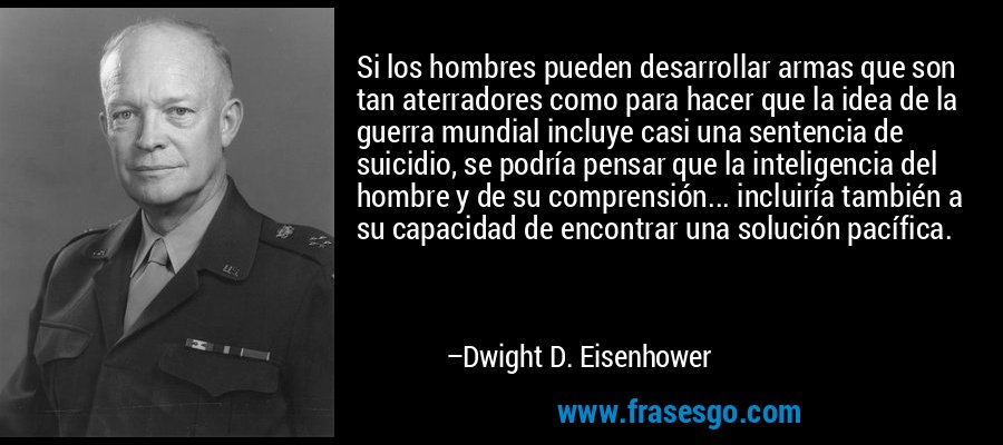 Si los hombres pueden desarrollar armas que son tan aterradores como para hacer que la idea de la guerra mundial incluye casi una sentencia de suicidio, se podría pensar que la inteligencia del hombre y de su comprensión... incluiría también a su capacidad de encontrar una solución pacífica. – Dwight D. Eisenhower