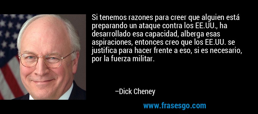 Si tenemos razones para creer que alguien está preparando un ataque contra los EE.UU., ha desarrollado esa capacidad, alberga esas aspiraciones, entonces creo que los EE.UU. se justifica para hacer frente a eso, si es necesario, por la fuerza militar. – Dick Cheney
