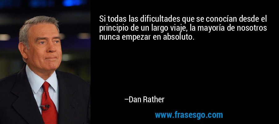 Si todas las dificultades que se conocían desde el principio de un largo viaje, la mayoría de nosotros nunca empezar en absoluto. – Dan Rather