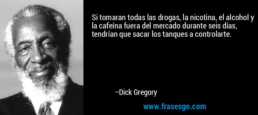 Si tomaran todas las drogas, la nicotina, el alcohol y la cafeína fuera del mercado durante seis días, tendrían que sacar los tanques a controlarte. – Dick Gregory