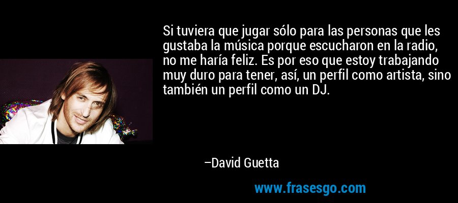 Si tuviera que jugar sólo para las personas que les gustaba la música porque escucharon en la radio, no me haría feliz. Es por eso que estoy trabajando muy duro para tener, así, un perfil como artista, sino también un perfil como un DJ. – David Guetta