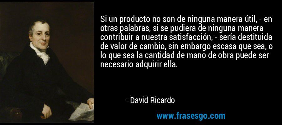 Si un producto no son de ninguna manera útil, - en otras palabras, si se pudiera de ninguna manera contribuir a nuestra satisfacción, - sería destituida de valor de cambio, sin embargo escasa que sea, o lo que sea la cantidad de mano de obra puede ser necesario adquirir ella. – David Ricardo