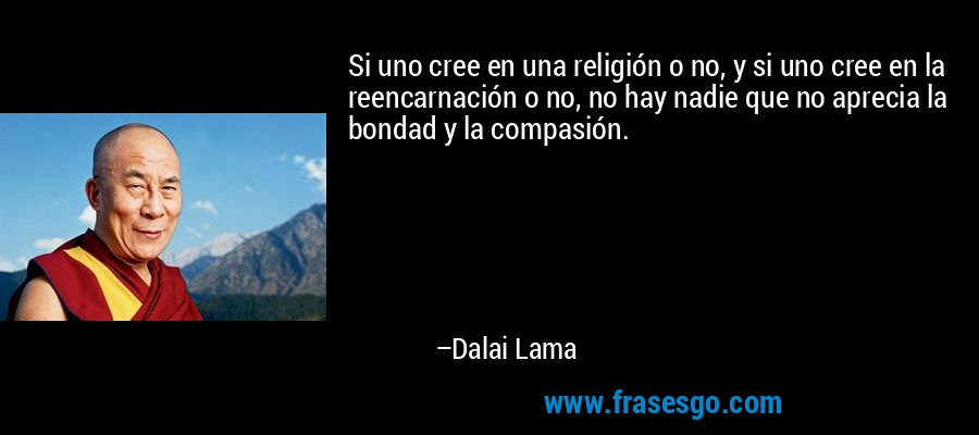 Si uno cree en una religión o no, y si uno cree en la reencarnación o no, no hay nadie que no aprecia la bondad y la compasión. – Dalai Lama