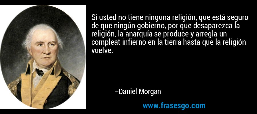 Si usted no tiene ninguna religión, que está seguro de que ningún gobierno, por que desaparezca la religión, la anarquía se produce y arregla un compleat infierno en la tierra hasta que la religión vuelve. – Daniel Morgan