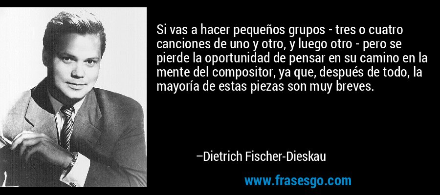 Si vas a hacer pequeños grupos - tres o cuatro canciones de uno y otro, y luego otro - pero se pierde la oportunidad de pensar en su camino en la mente del compositor, ya que, después de todo, la mayoría de estas piezas son muy breves. – Dietrich Fischer-Dieskau