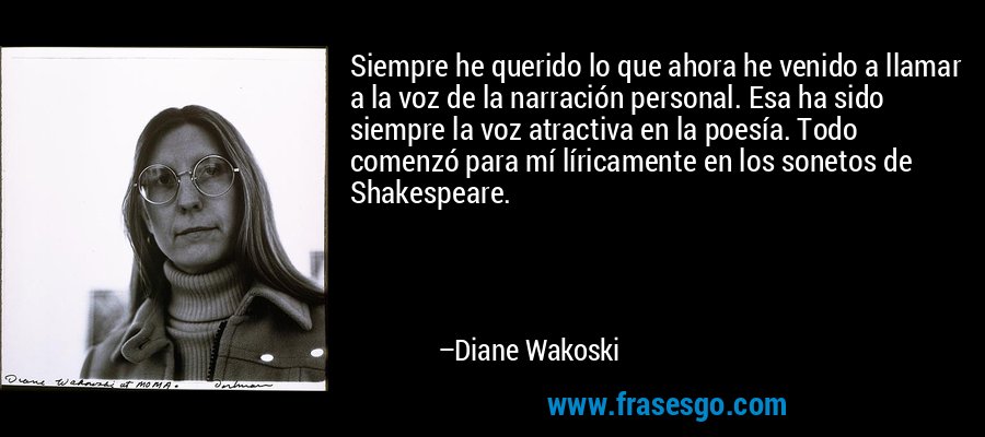 Siempre he querido lo que ahora he venido a llamar a la voz de la narración personal. Esa ha sido siempre la voz atractiva en la poesía. Todo comenzó para mí líricamente en los sonetos de Shakespeare. – Diane Wakoski