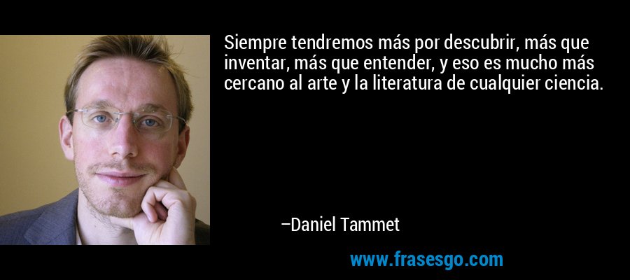 Siempre tendremos más por descubrir, más que inventar, más que entender, y eso es mucho más cercano al arte y la literatura de cualquier ciencia. – Daniel Tammet