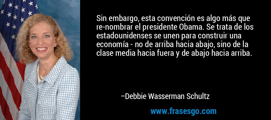 Sin embargo, esta convención es algo más que re-nombrar el presidente Obama. Se trata de los estadounidenses se unen para construir una economía - no de arriba hacia abajo, sino de la clase media hacia fuera y de abajo hacia arriba. – Debbie Wasserman Schultz