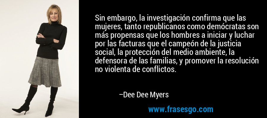 Sin embargo, la investigación confirma que las mujeres, tanto republicanos como demócratas son más propensas que los hombres a iniciar y luchar por las facturas que el campeón de la justicia social, la protección del medio ambiente, la defensora de las familias, y promover la resolución no violenta de conflictos. – Dee Dee Myers