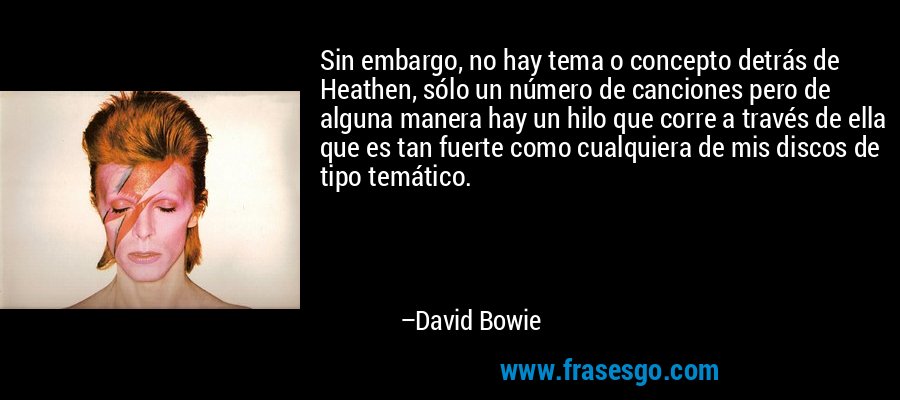 Sin embargo, no hay tema o concepto detrás de Heathen, sólo un número de canciones pero de alguna manera hay un hilo que corre a través de ella que es tan fuerte como cualquiera de mis discos de tipo temático. – David Bowie