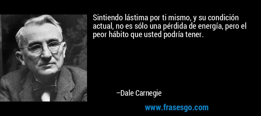 Sintiendo lástima por ti mismo, y su condición actual, no es sólo una pérdida de energía, pero el peor hábito que usted podría tener. – Dale Carnegie