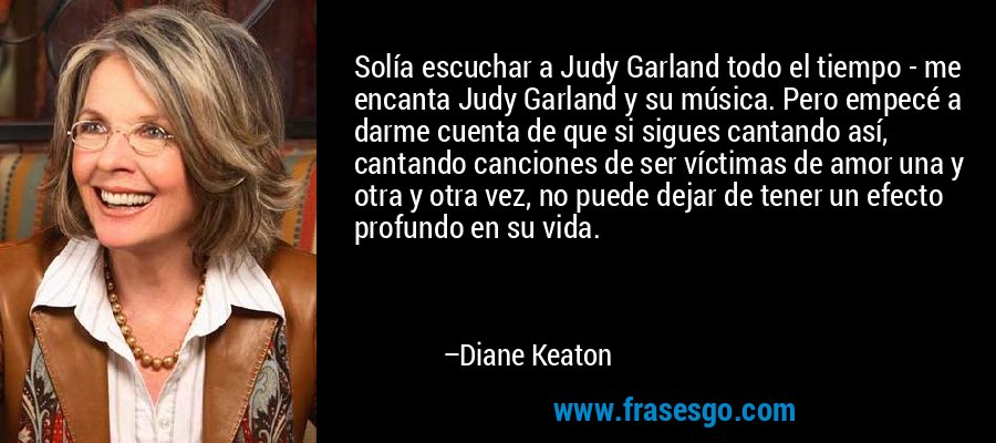 Solía ​​escuchar a Judy Garland todo el tiempo - me encanta Judy Garland y su música. Pero empecé a darme cuenta de que si sigues cantando así, cantando canciones de ser víctimas de amor una y otra y otra vez, no puede dejar de tener un efecto profundo en su vida. – Diane Keaton