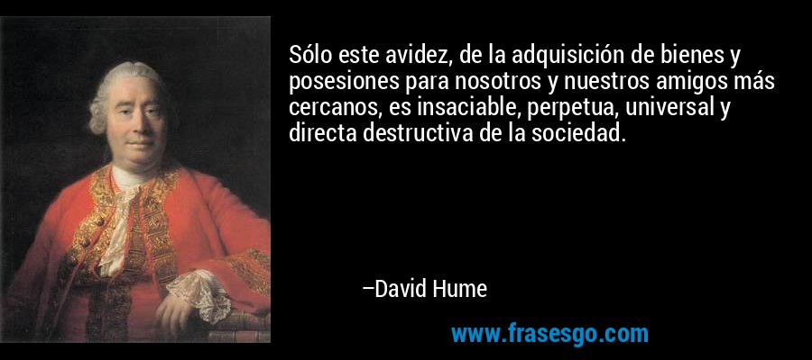 Sólo este avidez, de la adquisición de bienes y posesiones para nosotros y nuestros amigos más cercanos, es insaciable, perpetua, universal y directa destructiva de la sociedad. – David Hume
