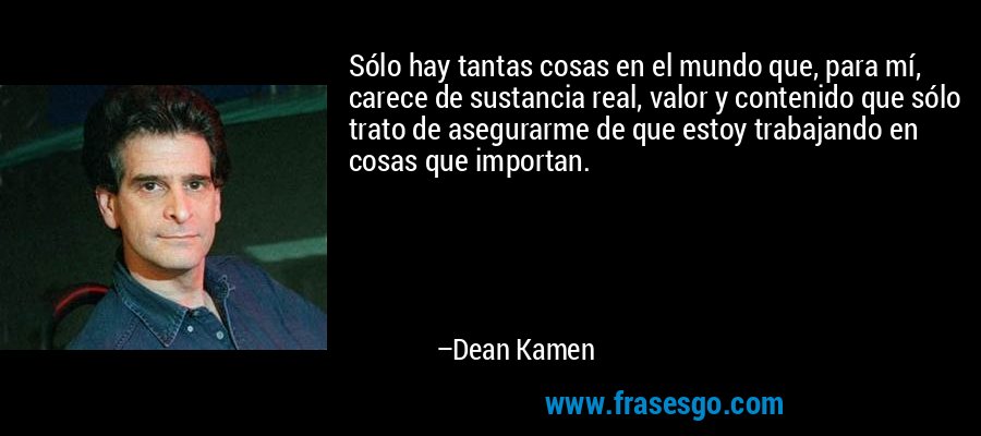 Sólo hay tantas cosas en el mundo que, para mí, carece de sustancia real, valor y contenido que sólo trato de asegurarme de que estoy trabajando en cosas que importan. – Dean Kamen