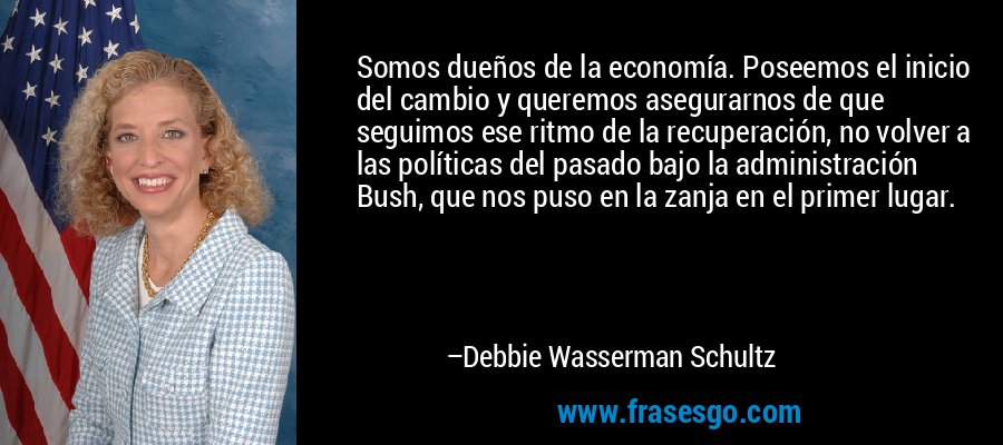 Somos dueños de la economía. Poseemos el inicio del cambio y queremos asegurarnos de que seguimos ese ritmo de la recuperación, no volver a las políticas del pasado bajo la administración Bush, que nos puso en la zanja en el primer lugar. – Debbie Wasserman Schultz