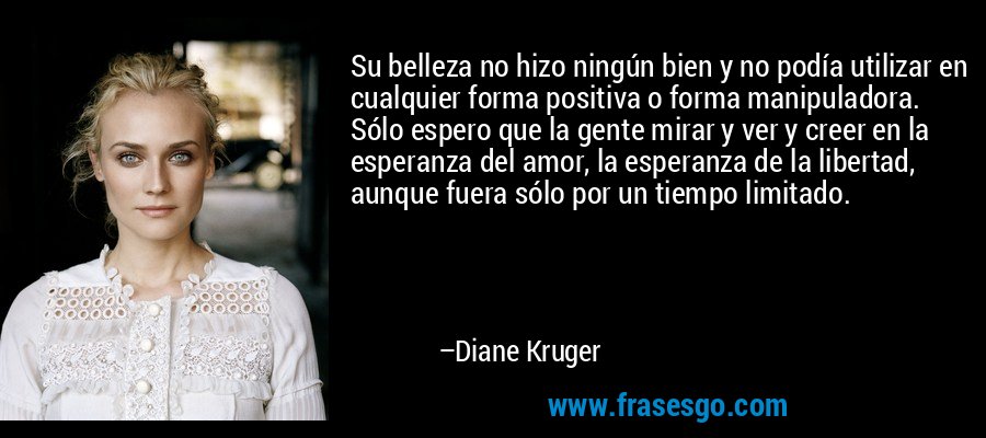 Su belleza no hizo ningún bien y no podía utilizar en cualquier forma positiva o forma manipuladora. Sólo espero que la gente mirar y ver y creer en la esperanza del amor, la esperanza de la libertad, aunque fuera sólo por un tiempo limitado. – Diane Kruger