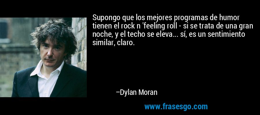 Supongo que los mejores programas de humor tienen el rock n 'feeling roll - si se trata de una gran noche, y el techo se eleva... sí, es un sentimiento similar, claro. – Dylan Moran