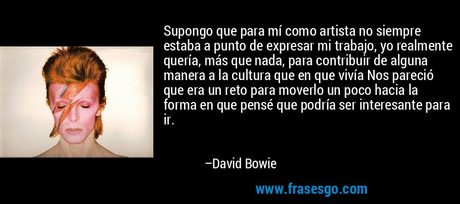 Supongo que para mí como artista no siempre estaba a punto de expresar mi trabajo, yo realmente quería, más que nada, para contribuir de alguna manera a la cultura que en que vivía Nos pareció que era un reto para moverlo un poco hacia la forma en que pensé que podría ser interesante para ir. – David Bowie
