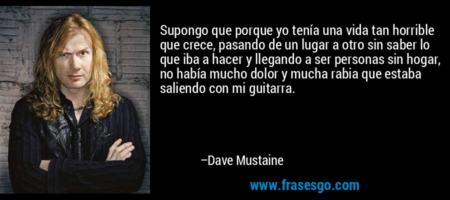 Supongo que porque yo tenía una vida tan horrible que crece, pasando de un lugar a otro sin saber lo que iba a hacer y llegando a ser personas sin hogar, no había mucho dolor y mucha rabia que estaba saliendo con mi guitarra. – Dave Mustaine