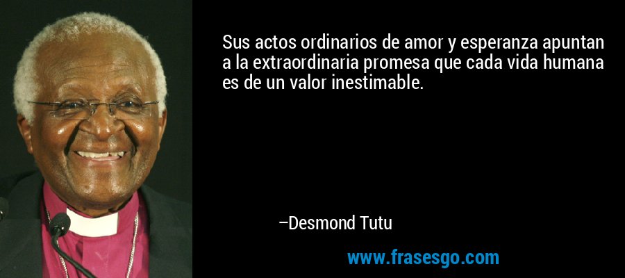 Sus actos ordinarios de amor y esperanza apuntan a la extraordinaria promesa que cada vida humana es de un valor inestimable. – Desmond Tutu