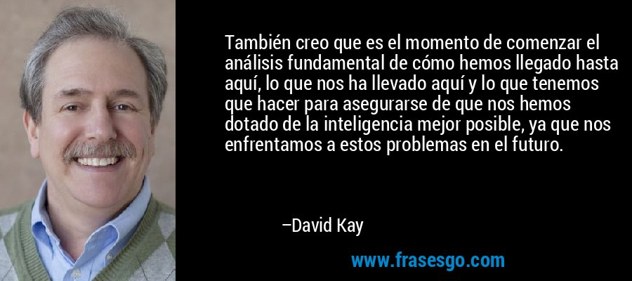 También creo que es el momento de comenzar el análisis fundamental de cómo hemos llegado hasta aquí, lo que nos ha llevado aquí y lo que tenemos que hacer para asegurarse de que nos hemos dotado de la inteligencia mejor posible, ya que nos enfrentamos a estos problemas en el futuro. – David Kay